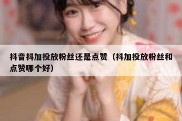 抖音抖加投放粉丝还是点赞（抖加投放粉丝和点赞哪个好）