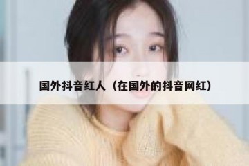 国外抖音红人（在国外的抖音网红）