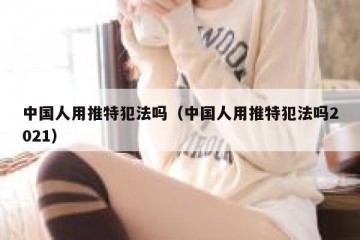 中国人用推特犯法吗（中国人用推特犯法吗2021）