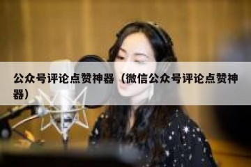 公众号评论点赞神器（微信公众号评论点赞神器）