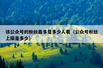 该公众号的粉丝最多是多少人看（公众号粉丝上限是多少）