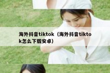 海外抖音tiktok（海外抖音tiktok怎么下载安卓）