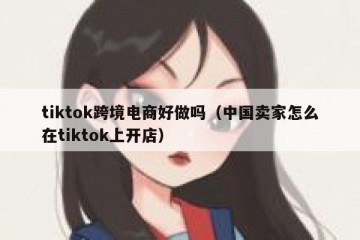 tiktok跨境电商好做吗（中国卖家怎么在tiktok上开店）