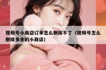 视频号小商店订单怎么删除不了（视频号怎么删除多余的小商店）