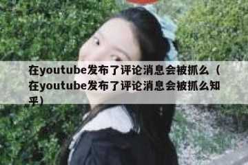 在youtube发布了评论消息会被抓么（在youtube发布了评论消息会被抓么知乎）