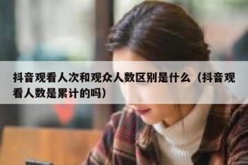 抖音观看人次和观众人数区别是什么（抖音观看人数是累计的吗）