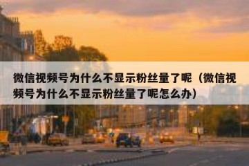 微信视频号为什么不显示粉丝量了呢（微信视频号为什么不显示粉丝量了呢怎么办）