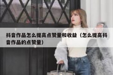抖音作品怎么提高点赞量和收益（怎么提高抖音作品的点赞量）