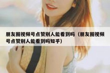 朋友圈视频号点赞别人能看到吗（朋友圈视频号点赞别人能看到吗知乎）