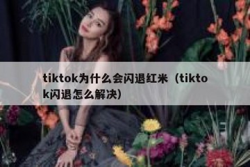tiktok为什么会闪退红米（tiktok闪退怎么解决）
