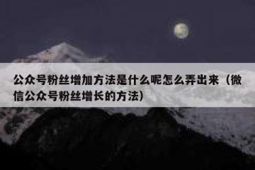 公众号粉丝增加方法是什么呢怎么弄出来（微信公众号粉丝增长的方法）