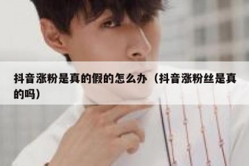 抖音涨粉是真的假的怎么办（抖音涨粉丝是真的吗）