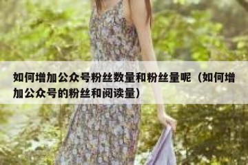 如何增加公众号粉丝数量和粉丝量呢（如何增加公众号的粉丝和阅读量）