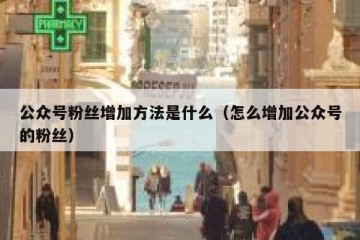 公众号粉丝增加方法是什么（怎么增加公众号的粉丝）