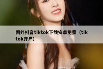 国外抖音tiktok下载安卓免费（tiktok开户）