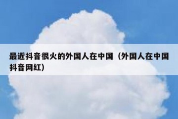 最近抖音很火的外国人在中国（外国人在中国抖音网红）