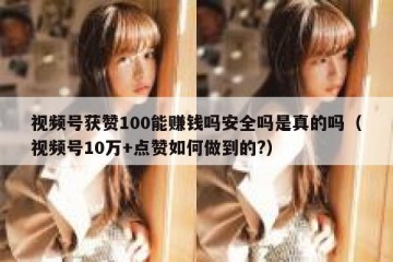 视频号获赞100能赚钱吗安全吗是真的吗（视频号10万+点赞如何做到的?）
