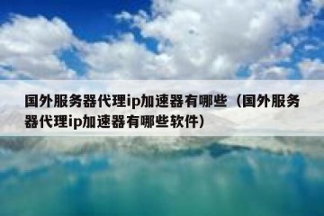 国外服务器代理ip加速器有哪些（国外服务器代理ip加速器有哪些软件）