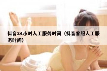 抖音24小时人工服务时间（抖音客服人工服务时间）