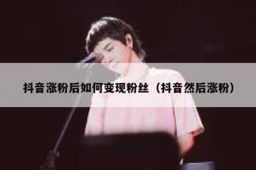 抖音涨粉后如何变现粉丝（抖音然后涨粉）
