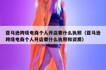 亚马逊跨境电商个人开店要什么执照（亚马逊跨境电商个人开店要什么执照和资质）