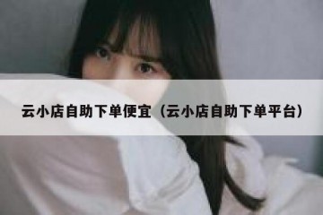 云小店自助下单便宜（云小店自助下单平台）