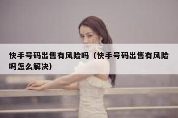 快手号码出售有风险吗（快手号码出售有风险吗怎么解决）