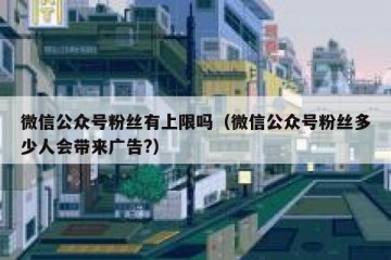 微信公众号粉丝有上限吗（微信公众号粉丝多少人会带来广告?）