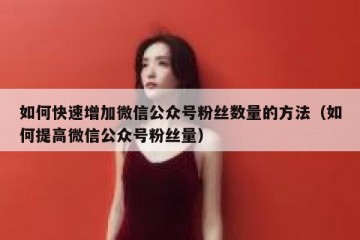 如何快速增加微信公众号粉丝数量的方法（如何提高微信公众号粉丝量）