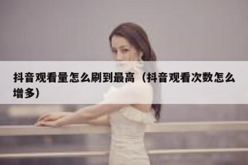 抖音观看量怎么刷到最高（抖音观看次数怎么增多）