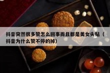 抖音突然很多赞怎么回事而且都是美女头贴（抖音为什么赞不停的掉）