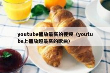 youtube播放最高的视频（youtube上播放超最高的歌曲）