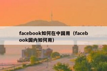 facebook如何在中国用（facebook国内如何用）