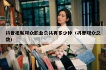 抖音视频观众职业总共有多少种（抖音观众总数）