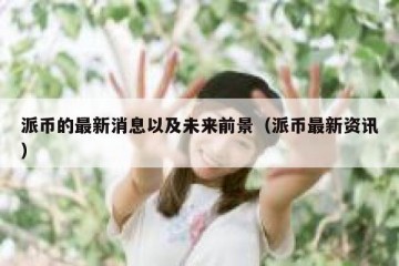 派币的最新消息以及未来前景（派币最新资讯）