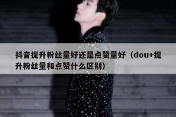 抖音提升粉丝量好还是点赞量好（dou+提升粉丝量和点赞什么区别）