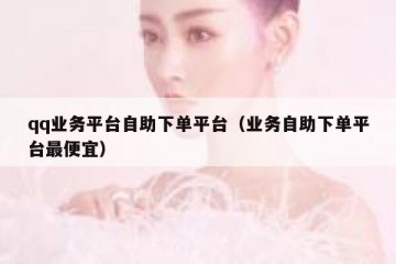 qq业务平台自助下单平台（业务自助下单平台最便宜）