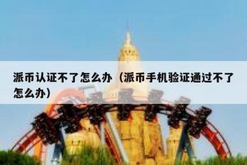 派币认证不了怎么办（派币手机验证通过不了怎么办）