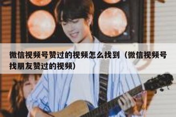 微信视频号赞过的视频怎么找到（微信视频号找朋友赞过的视频）