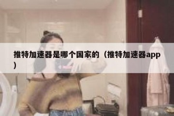 推特加速器是哪个国家的（推特加速器app）