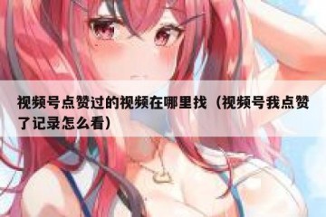 视频号点赞过的视频在哪里找（视频号我点赞了记录怎么看）