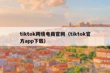 tiktok跨境电商官网（tiktok官方app下载）