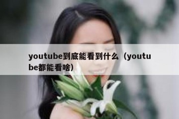youtube到底能看到什么（youtube都能看啥）