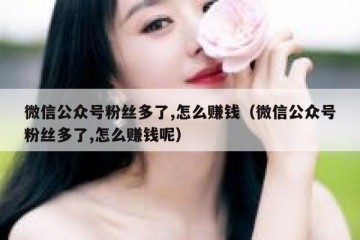 微信公众号粉丝多了,怎么赚钱（微信公众号粉丝多了,怎么赚钱呢）