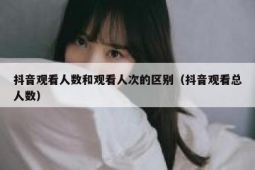 抖音观看人数和观看人次的区别（抖音观看总人数）