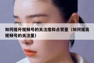如何提升视频号的关注度和点赞量（如何提高视频号的关注量）