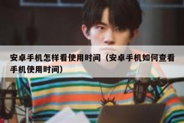 安卓手机怎样看使用时间（安卓手机如何查看手机使用时间）