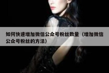 如何快速增加微信公众号粉丝数量（增加微信公众号粉丝的方法）