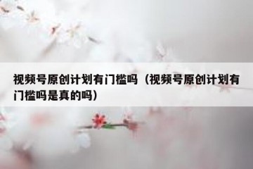 视频号原创计划有门槛吗（视频号原创计划有门槛吗是真的吗）