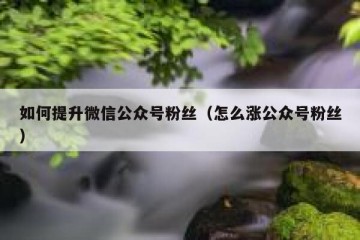 如何提升微信公众号粉丝（怎么涨公众号粉丝）